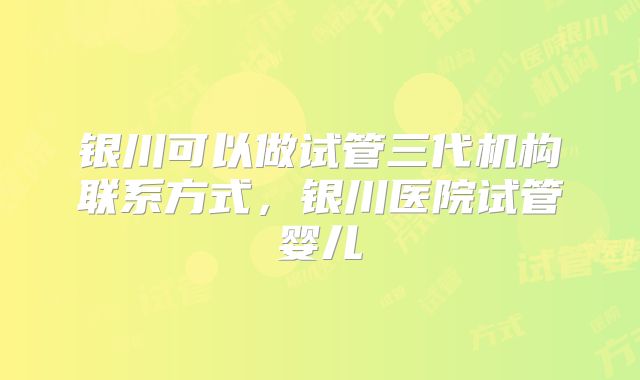 银川可以做试管三代机构联系方式，银川医院试管婴儿