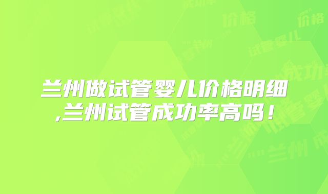 兰州做试管婴儿价格明细,兰州试管成功率高吗！