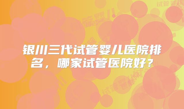 银川三代试管婴儿医院排名，哪家试管医院好？