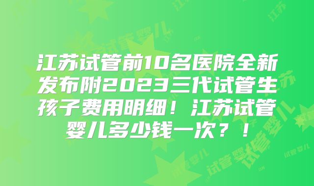 江苏试管前10名医院全新发布附2023三代试管生孩子费用明细！江苏试管婴儿多少钱一次？！