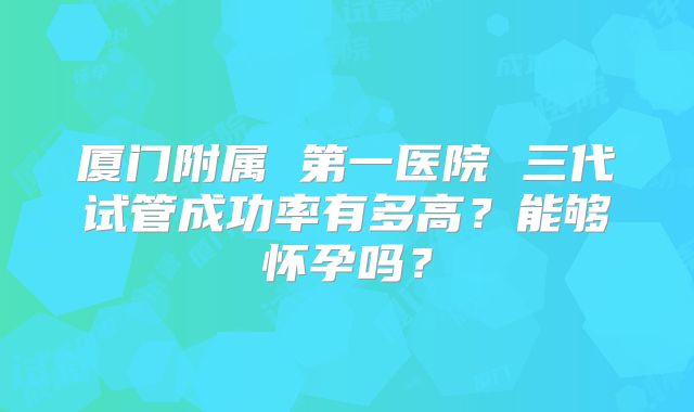 厦门附属 第一医院 三代试管成功率有多高？能够怀孕吗？