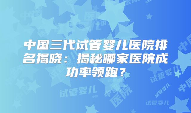 中国三代试管婴儿医院排名揭晓：揭秘哪家医院成功率领跑？
