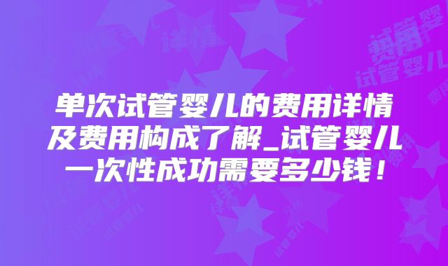 单次试管婴儿的费用详情及费用构成了解_试管婴儿一次性成功需要多少钱！