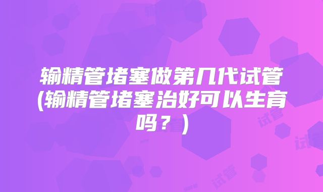 输精管堵塞做第几代试管(输精管堵塞治好可以生育吗？)