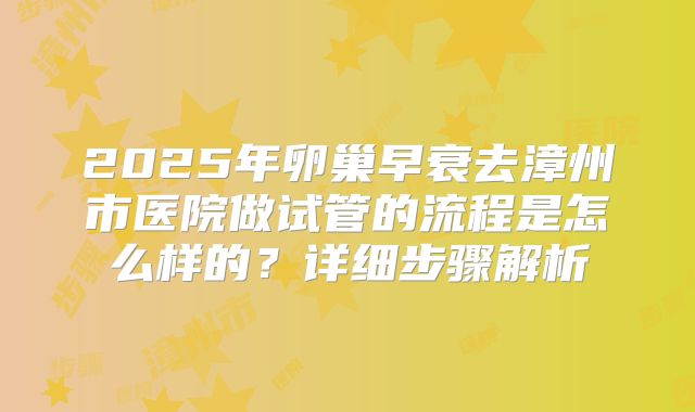 2025年卵巢早衰去漳州市医院做试管的流程是怎么样的?详细步骤解析