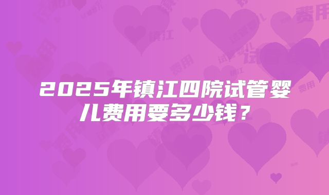 2025年镇江四院试管婴儿费用要多少钱？