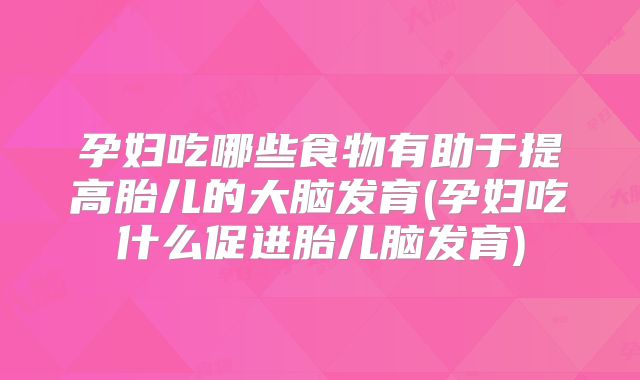 孕妇吃哪些食物有助于提高胎儿的大脑发育(孕妇吃什么促进胎儿脑发育)