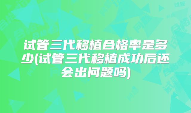 试管三代移植合格率是多少(试管三代移植成功后还会出问题吗)