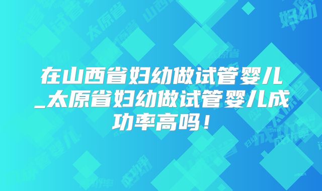 在山西省妇幼做试管婴儿_太原省妇幼做试管婴儿成功率高吗!