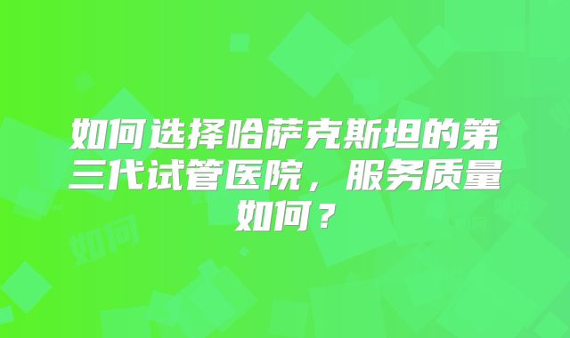 如何选择哈萨克斯坦的第三代试管医院，服务质量如何？