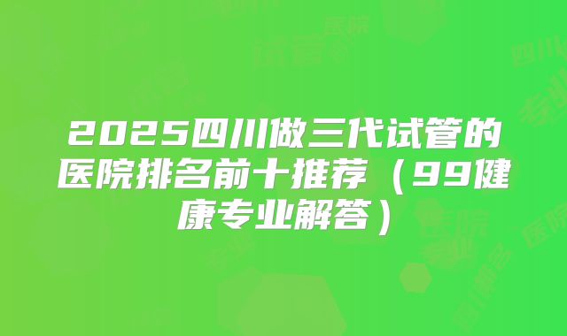 2025四川做三代试管的医院排名前十推荐（99健康专业解答）
