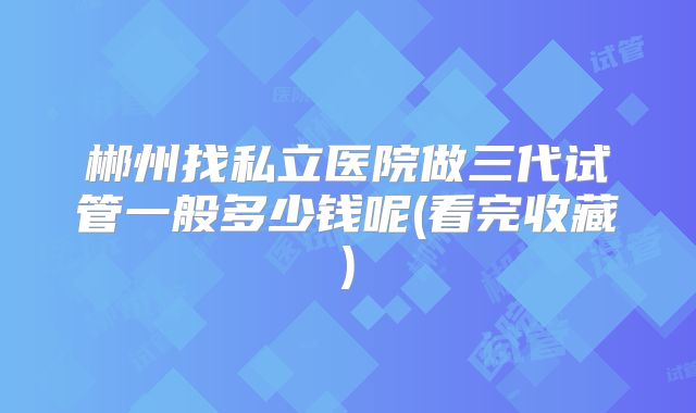 郴州找私立医院做三代试管一般多少钱呢(看完收藏)