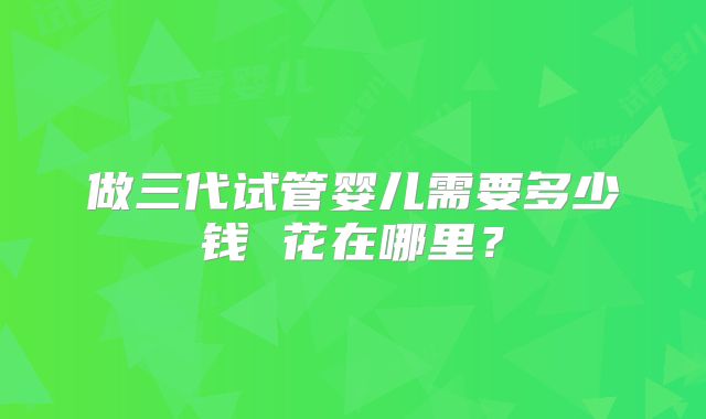 做三代试管婴儿需要多少钱 花在哪里？