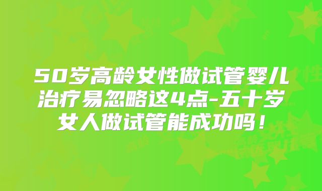 50岁高龄女性做试管婴儿治疗易忽略这4点-五十岁女人做试管能成功吗！