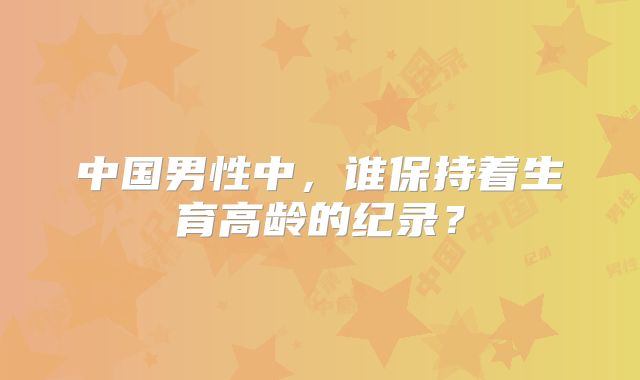 中国男性中，谁保持着生育高龄的纪录？