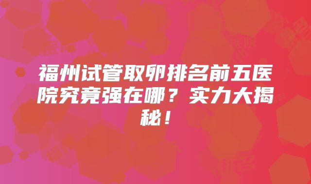 福州试管取卵排名前五医院究竟强在哪？实力大揭秘！