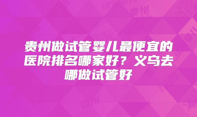 贵州做试管婴儿最便宜的医院排名哪家好？义乌去哪做试管好