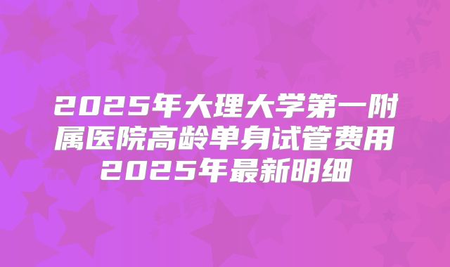 2025年大理大学第一附属医院高龄单身试管费用2025年最新明细