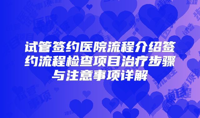 试管签约医院流程介绍签约流程检查项目治疗步骤与注意事项详解