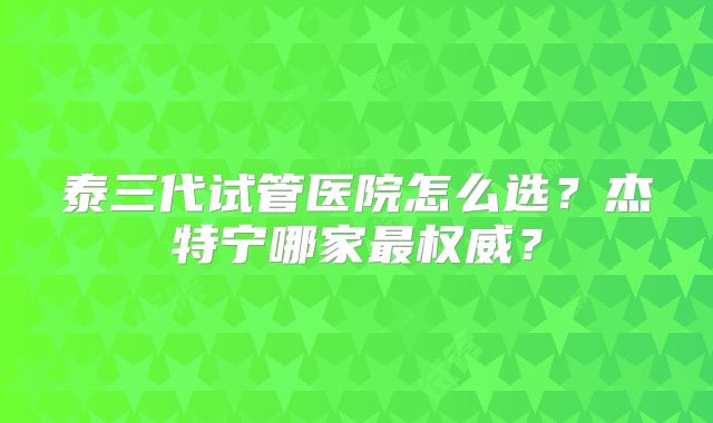 泰三代试管医院怎么选？杰特宁哪家最权威？