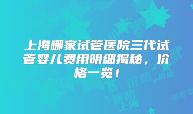 上海哪家试管医院三代试管婴儿费用明细揭秘，价格一览！