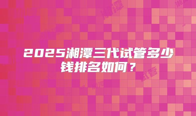 2025湘潭三代试管多少钱排名如何？