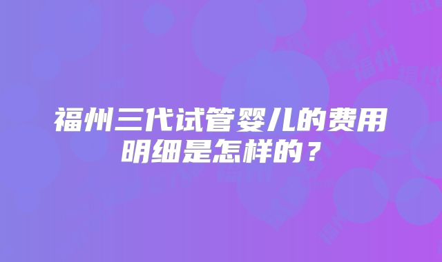 福州三代试管婴儿的费用明细是怎样的?