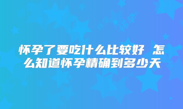 怀孕了要吃什么比较好 怎么知道怀孕精确到多少天