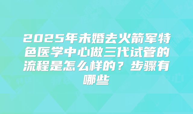 2025年未婚去火箭军特色医学中心做三代试管的流程是怎么样的？步骤有哪些