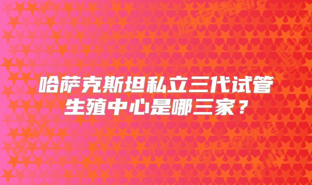 哈萨克斯坦私立三代试管生殖中心是哪三家?