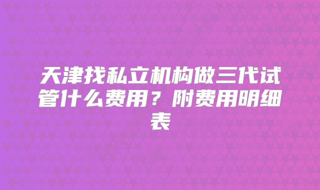 天津找私立机构做三代试管什么费用？附费用明细表