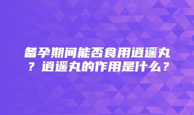 备孕期间能否食用逍遥丸？逍遥丸的作用是什么？