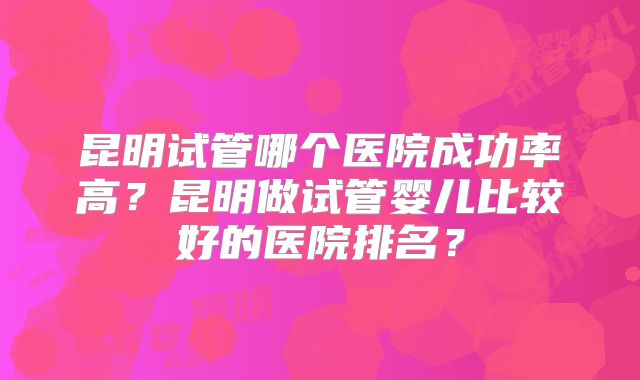 昆明试管哪个医院成功率高?昆明做试管婴儿比较好的医院排名?