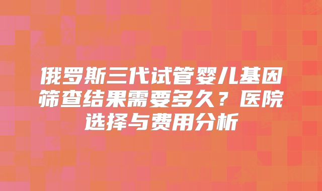 俄罗斯三代试管婴儿基因筛查结果需要多久？医院选择与费用分析