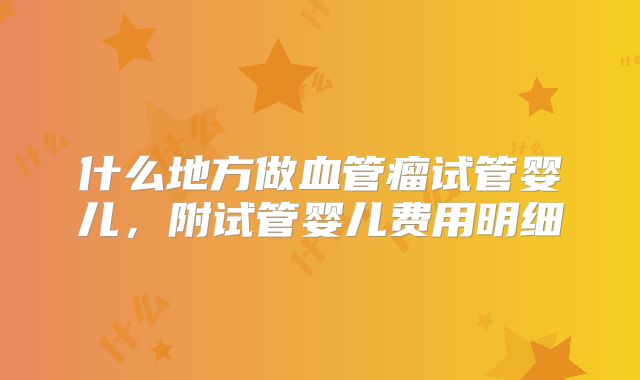 什么地方做血管瘤试管婴儿,附试管婴儿费用明细