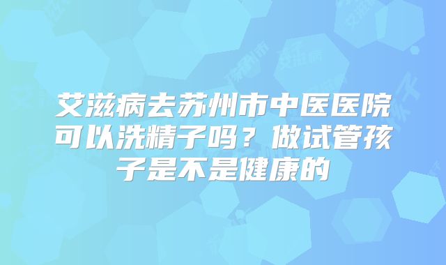 艾滋病去苏州市中医医院可以洗精子吗?做试管孩子是不是健康的