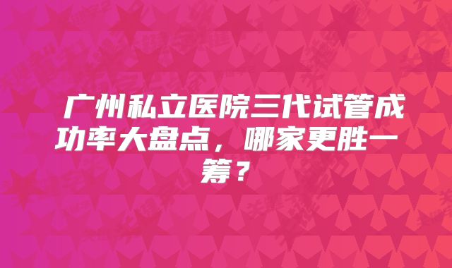 ​广州私立医院三代试管成功率大盘点，哪家更胜一筹？