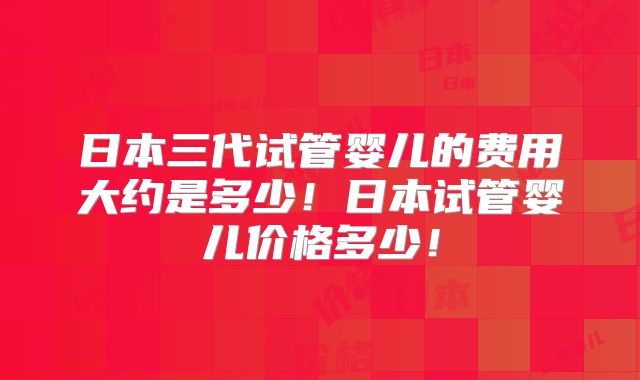 日本三代试管婴儿的费用大约是多少!日本试管婴儿价格多少!