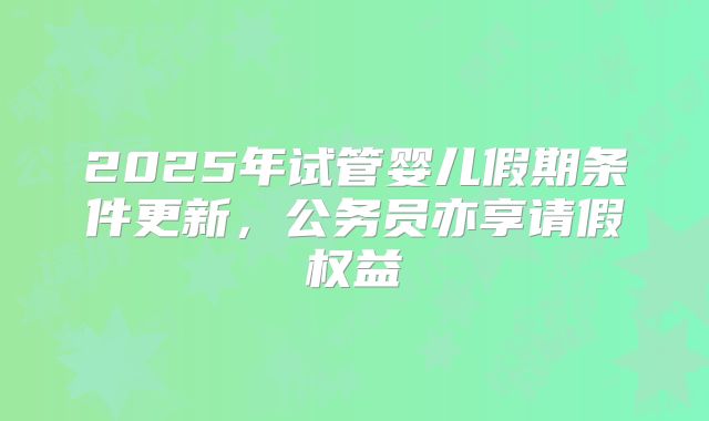 2025年试管婴儿假期条件更新，公务员亦享请假权益
