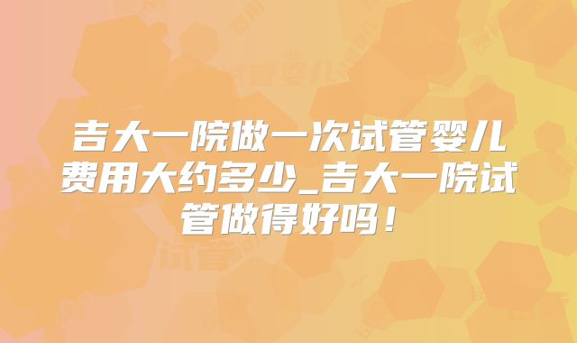 吉大一院做一次试管婴儿费用大约多少_吉大一院试管做得好吗！