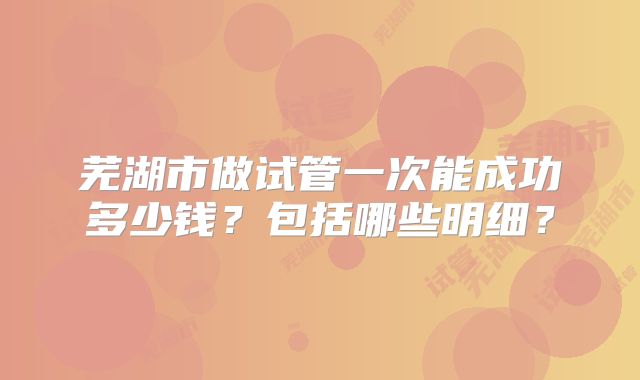 芜湖市做试管一次能成功多少钱?包括哪些明细?