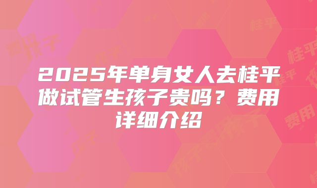 2025年单身女人去桂平做试管生孩子贵吗？费用详细介绍