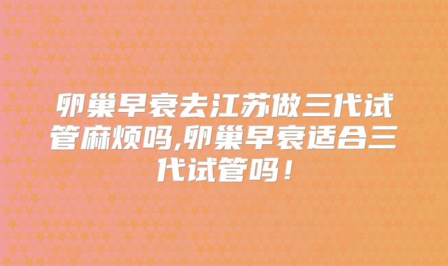 卵巢早衰去江苏做三代试管麻烦吗,卵巢早衰适合三代试管吗！
