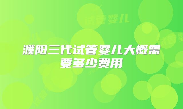 濮阳三代试管婴儿大概需要多少费用