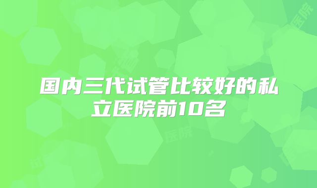 国内三代试管比较好的私立医院前10名