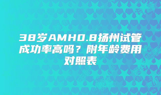 38岁AMH0.8扬州试管成功率高吗？附年龄费用对照表