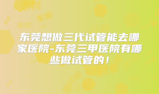 东莞想做三代试管能去哪家医院-东莞三甲医院有哪些做试管的！