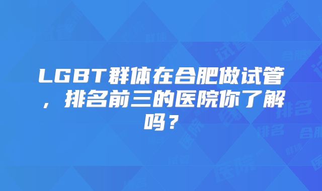 LGBT群体在合肥做试管,排名前三的医院你了解吗?