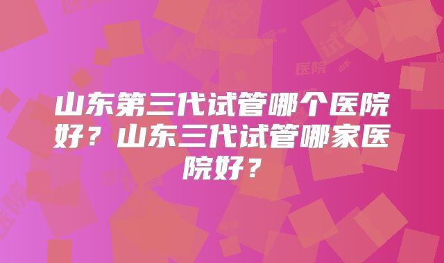 山东第三代试管哪个医院好？山东三代试管哪家医院好？