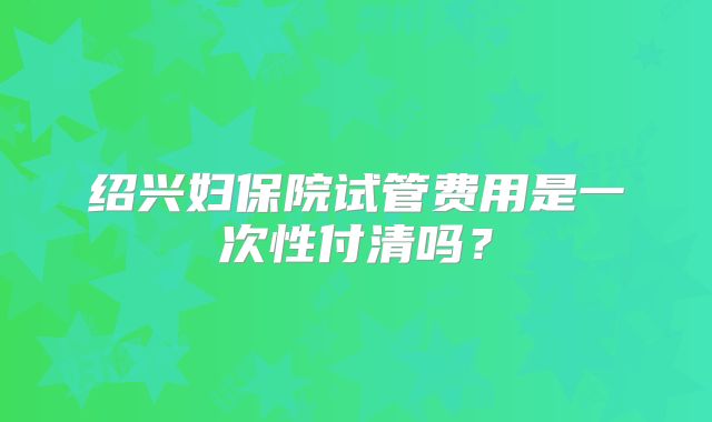 绍兴妇保院试管费用是一次性付清吗?